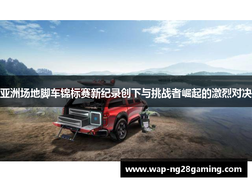 亚洲场地脚车锦标赛新纪录创下与挑战者崛起的激烈对决 亚洲场地脚车锦标赛新纪录创下与挑战者崛起的激烈对决