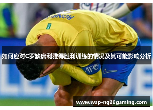 如何应对C罗缺席利雅得胜利训练的情况及其可能影响分析 如何应对C罗缺席利雅得胜利训练的情况及其可能影响分析