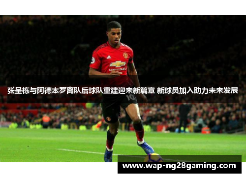 张呈栋与阿德本罗离队后球队重建迎来新篇章 新球员加入助力未来发展 张呈栋与阿德本罗离队后球队重建迎来新篇章 新球员加入助力未来发展