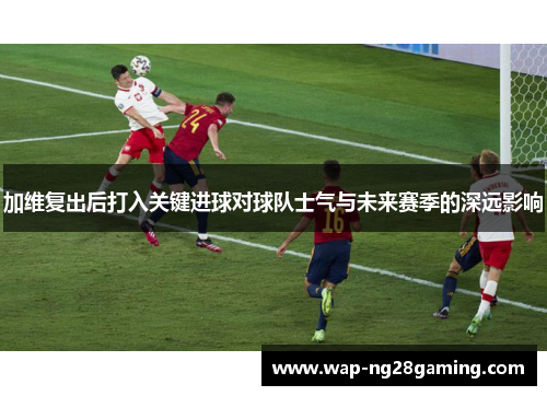 加维复出后打入关键进球对球队士气与未来赛季的深远影响 加维复出后打入关键进球对球队士气与未来赛季的深远影响