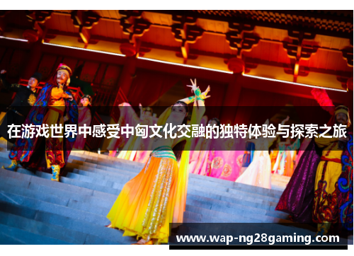 在游戏世界中感受中匈文化交融的独特体验与探索之旅 在游戏世界中感受中匈文化交融的独特体验与探索之旅