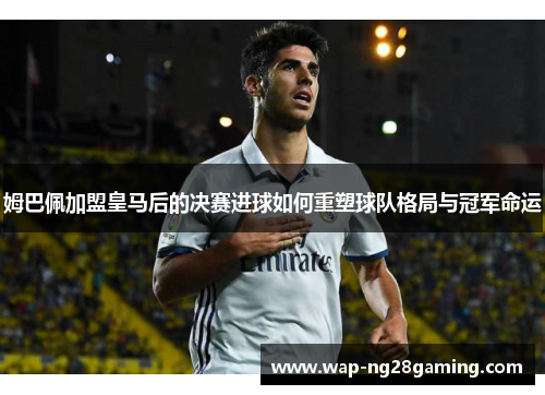 姆巴佩加盟皇马后的决赛进球如何重塑球队格局与冠军命运 姆巴佩加盟皇马后的决赛进球如何重塑球队格局与冠军命运