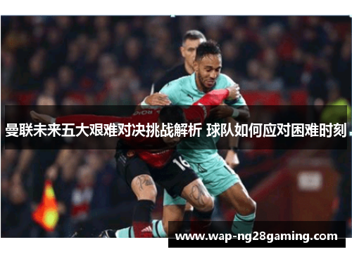 曼联未来五大艰难对决挑战解析 球队如何应对困难时刻 曼联未来五大艰难对决挑战解析 球队如何应对困难时刻