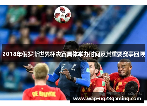 2018年俄罗斯世界杯决赛具体举办时间及其重要赛事回顾 2018年俄罗斯世界杯决赛具体举办时间及其重要赛事回顾
