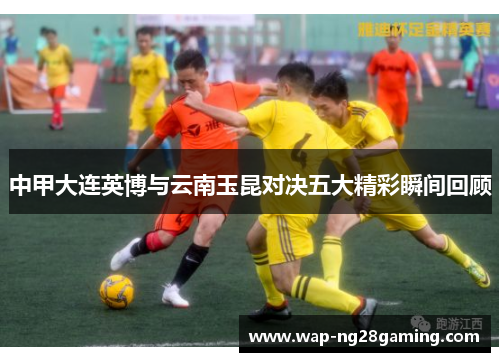 中甲大连英博与云南玉昆对决五大精彩瞬间回顾 中甲大连英博与云南玉昆对决五大精彩瞬间回顾