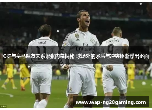 C罗与皇马队友关系紧张内幕揭秘 球场外的矛盾与冲突逐渐浮出水面 C罗与皇马队友关系紧张内幕揭秘 球场外的矛盾与冲突逐渐浮出水面