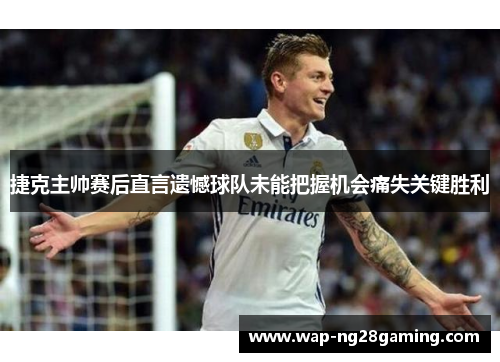 捷克主帅赛后直言遗憾球队未能把握机会痛失关键胜利 捷克主帅赛后直言遗憾球队未能把握机会痛失关键胜利