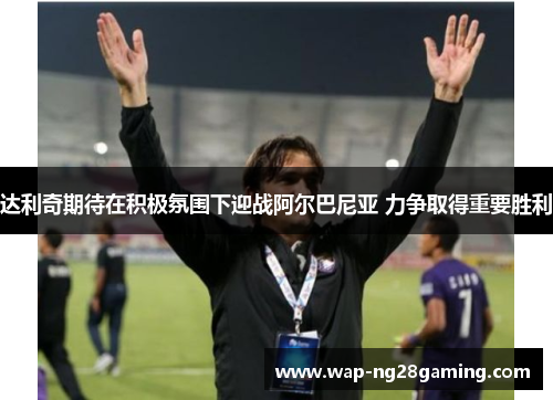 达利奇期待在积极氛围下迎战阿尔巴尼亚 力争取得重要胜利