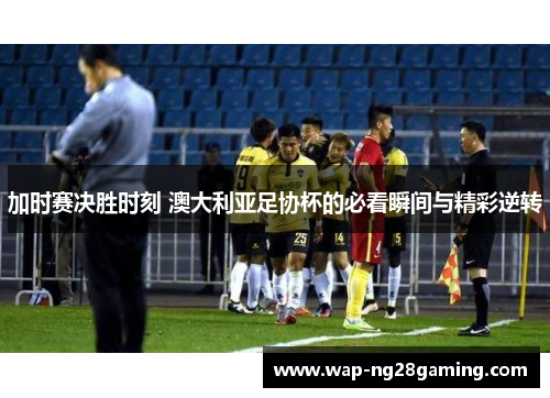 加时赛决胜时刻 澳大利亚足协杯的必看瞬间与精彩逆转