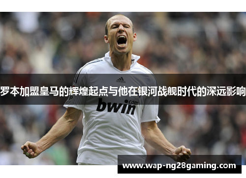 罗本加盟皇马的辉煌起点与他在银河战舰时代的深远影响 罗本加盟皇马的辉煌起点与他在银河战舰时代的深远影响