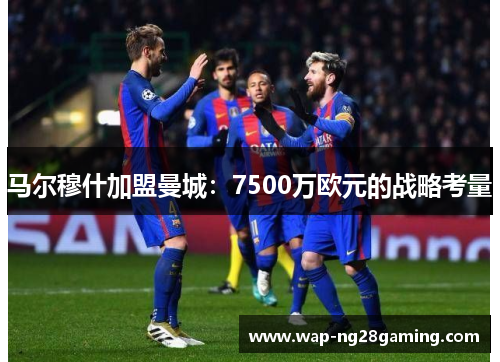 马尔穆什加盟曼城：7500万欧元的战略考量