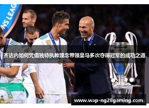 齐达内如何凭借独特执教理念带领皇马多次夺得冠军的成功之道
