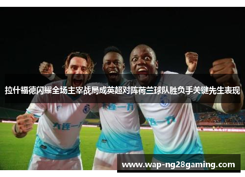 拉什福德闪耀全场主宰战局成英超对阵荷兰球队胜负手关键先生表现