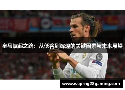 皇马崛起之路:从低谷到辉煌的关键因素与未来展望 皇马崛起之路:从低谷到辉煌的关键因素与未来展望