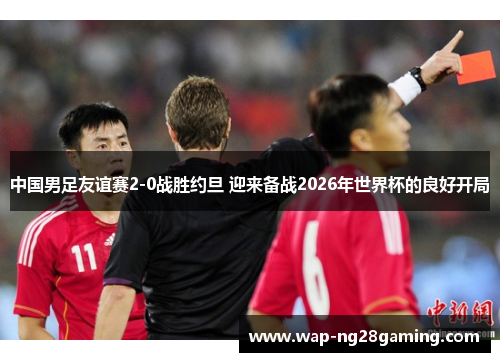 中国男足友谊赛2-0战胜约旦 迎来备战2026年世界杯的良好开局 中国男足友谊赛2-0战胜约旦 迎来备战2026年世界杯的良好开局