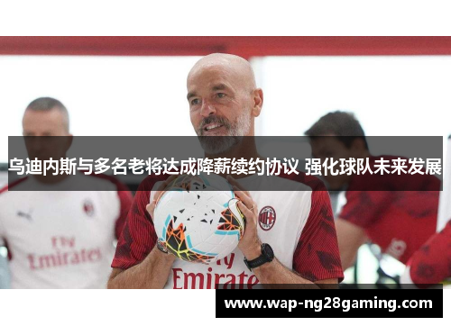 乌迪内斯与多名老将达成降薪续约协议 强化球队未来发展 乌迪内斯与多名老将达成降薪续约协议 强化球队未来发展