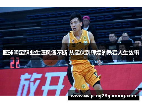 篮球明星职业生涯风波不断 从起伏到辉煌的跌宕人生故事