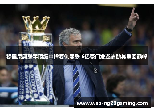 穆里尼奥联手顶级中锋复仇曼联 6亿豪门发邀请助其重回巅峰