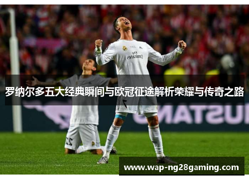 罗纳尔多五大经典瞬间与欧冠征途解析荣耀与传奇之路