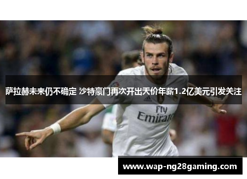 萨拉赫未来仍不确定 沙特豪门再次开出天价年薪1.2亿美元引发关注