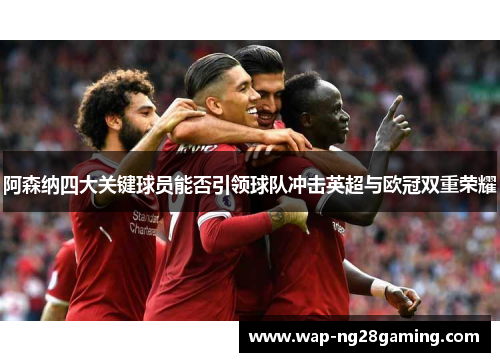 阿森纳四大关键球员能否引领球队冲击英超与欧冠双重荣耀 阿森纳四大关键球员能否引领球队冲击英超与欧冠双重荣耀